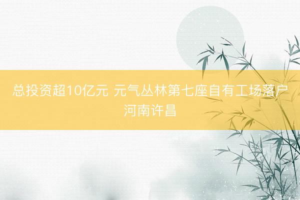 总投资超10亿元 元气丛林第七座自有工场落户河南许昌