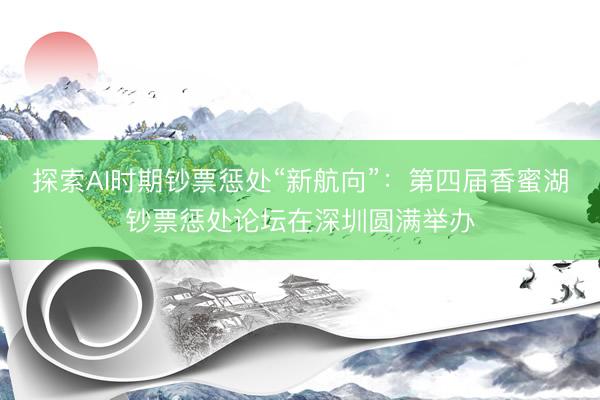 探索AI时期钞票惩处“新航向”：第四届香蜜湖钞票惩处论坛在深圳圆满举办