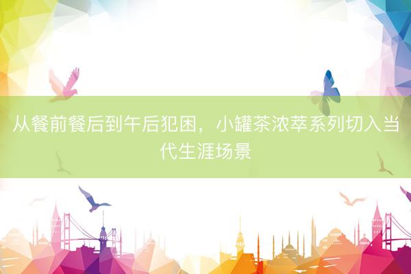 从餐前餐后到午后犯困，小罐茶浓萃系列切入当代生涯场景