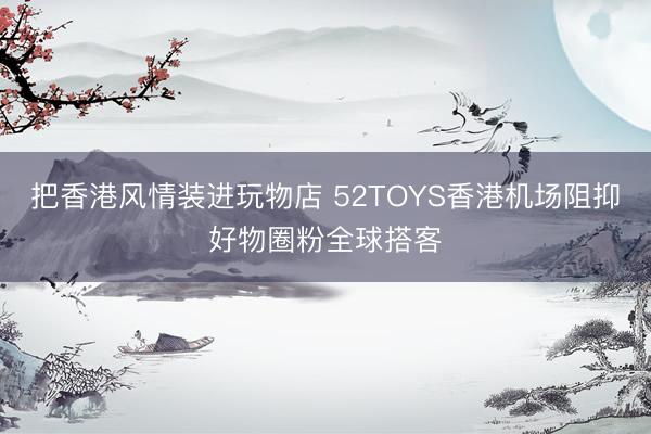 把香港风情装进玩物店 52TOYS香港机场阻抑好物圈粉全球搭客