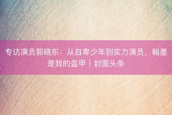 专访演员郭晓东：从自卑少年到实力演员，翰墨是我的盔甲｜封面头条