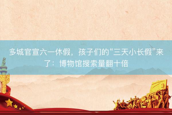 多城官宣六一休假，孩子们的“三天小长假”来了：博物馆搜索量翻十倍