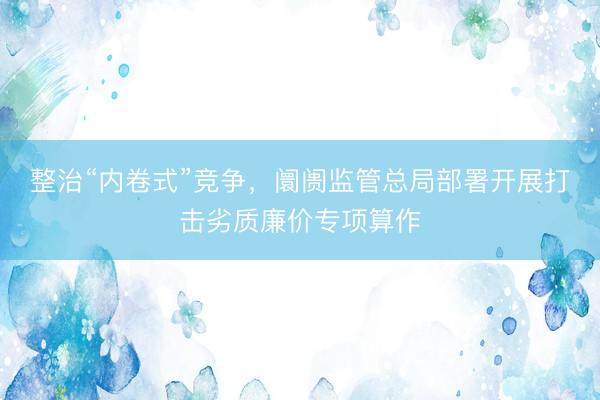 整治“内卷式”竞争，阛阓监管总局部署开展打击劣质廉价专项算作