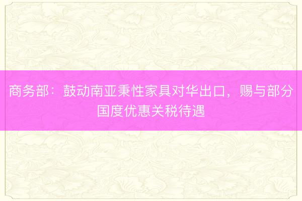 商务部:鼓动南亚秉性家具对华出口,赐与部分国度优惠关税待遇
