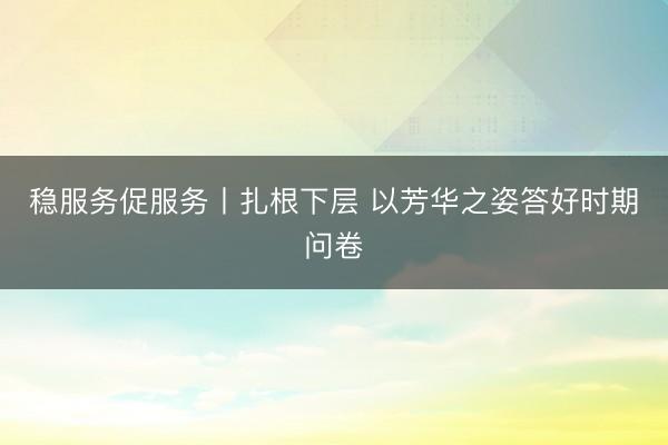 稳服务促服务丨扎根下层 以芳华之姿答好时期问卷