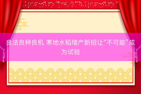 良法良种良机 寒地水稻增产新招让“不可能”成为试验
