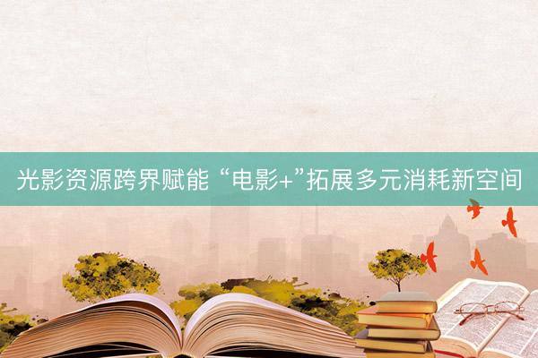 光影资源跨界赋能 “电影+”拓展多元消耗新空间