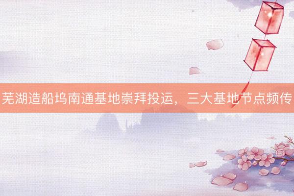 芜湖造船坞南通基地崇拜投运，三大基地节点频传