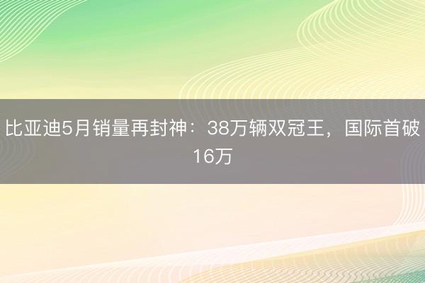 比亚迪5月销量再封神：38万辆双冠王，国际首破16万