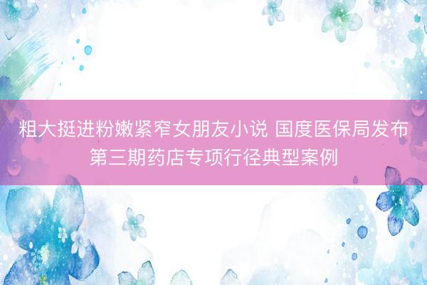 粗大挺进粉嫩紧窄女朋友小说 国度医保局发布第三期药店专项行径典型案例