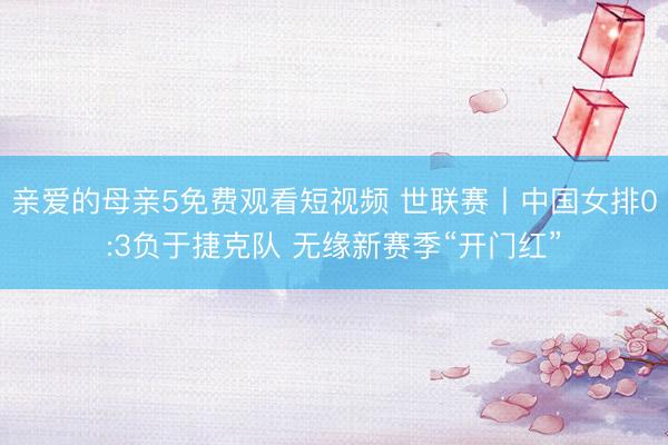亲爱的母亲5免费观看短视频 世联赛丨中国女排0:3负于捷克队 无缘新赛季“开门红”