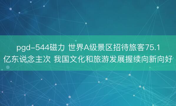 pgd-544磁力 世界A级景区招待旅客75.1亿东说念主次 我国文化和旅游发展握续向新向好