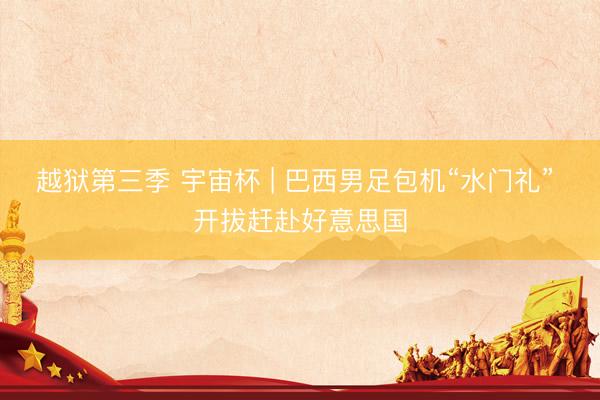 越狱第三季 宇宙杯 | 巴西男足包机“水门礼” 开拔赶赴好意思国