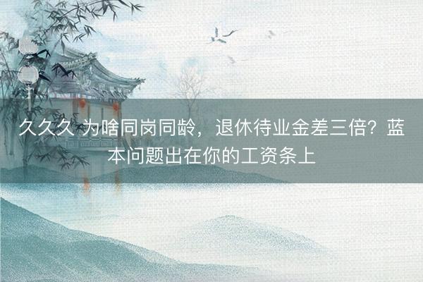 久久久 为啥同岗同龄，退休待业金差三倍？蓝本问题出在你的工资条上
