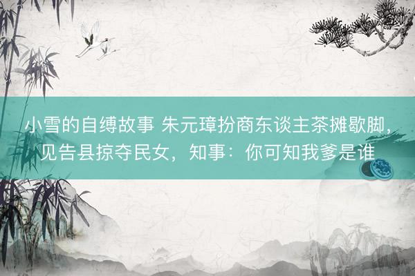 小雪的自缚故事 朱元璋扮商东谈主茶摊歇脚，见告县掠夺民女，知事：你可知我爹是谁