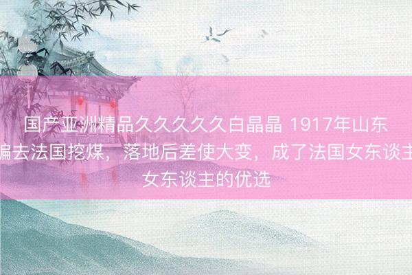 国产亚洲精品久久久久久白晶晶 1917年山东汉子被骗去法国挖煤，落地后差使大变，成了法国女东谈主的优选