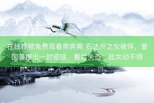 在线视频免费观看爽爽爽 石达开之女被俘，曾国藩搜出一封密信，看后失态：此女动不得