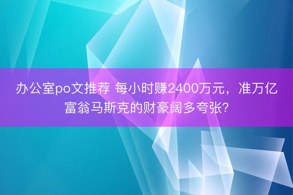 办公室po文推荐 每小时赚2400万元，准万亿富翁马斯克的财豪阔多夸张？