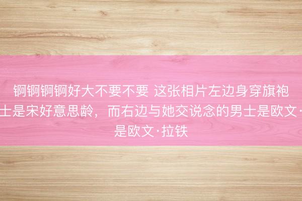 锕锕锕锕好大不要不要 这张相片左边身穿旗袍的女士是宋好意思龄，而右边与她交说念的男士是欧文·拉铁