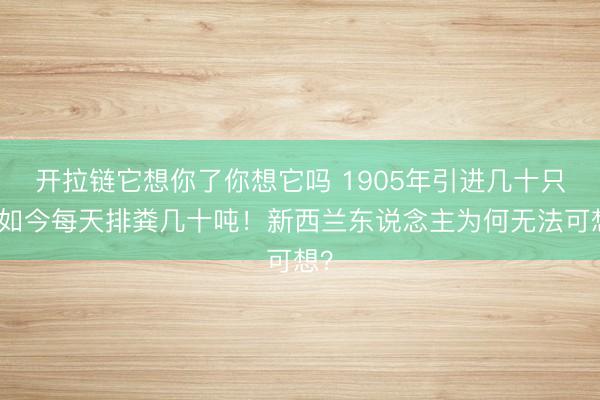 开拉链它想你了你想它吗 1905年引进几十只，如今每天排粪几十吨！新西兰东说念主为何无法可想？