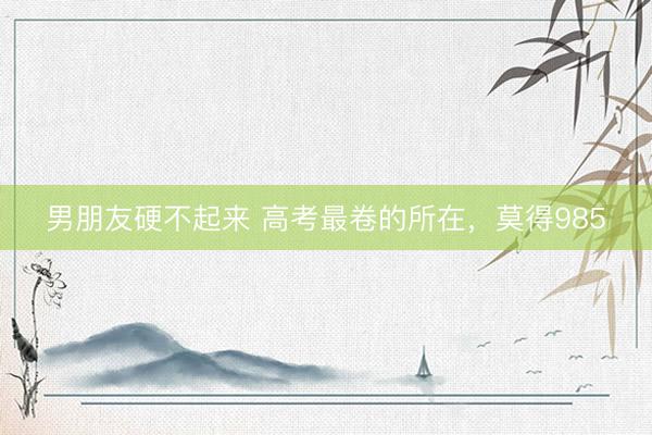 男朋友硬不起来 高考最卷的所在，莫得985