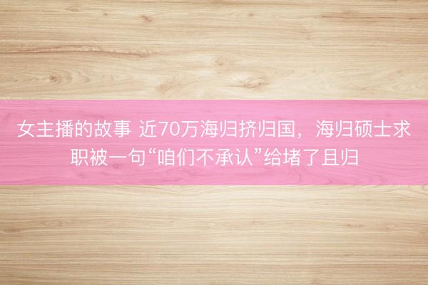 女主播的故事 近70万海归挤归国，海归硕士求职被一句“咱们不承认”给堵了且归