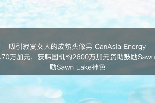 吸引寂寞女人的成熟头像男 CanAsia Energy Q1净亏本70万加元，获韩国机构2600万加元资助鼓励Sawn Lake神色