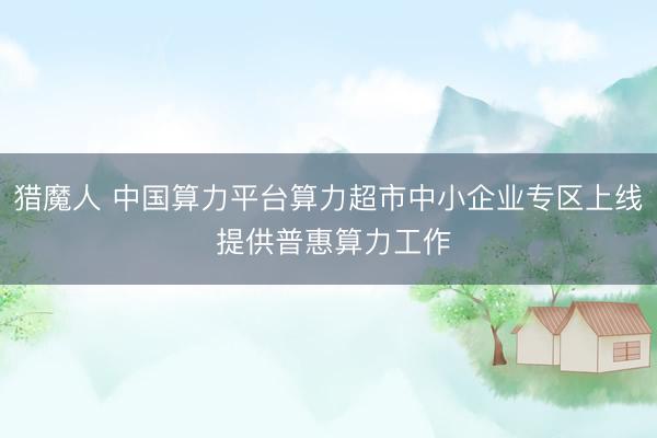 猎魔人 中国算力平台算力超市中小企业专区上线 提供普惠算力工作