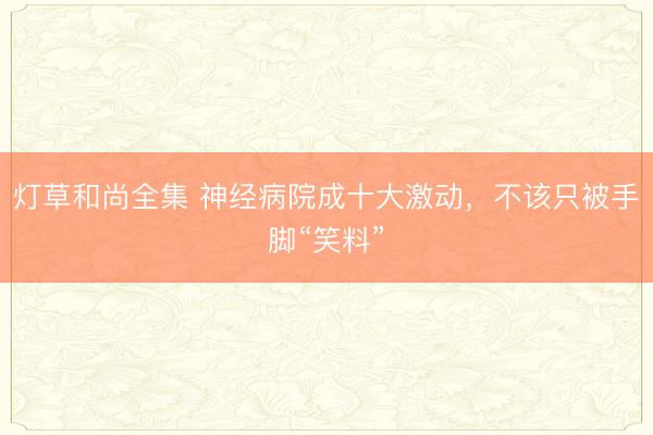 灯草和尚全集 神经病院成十大激动，不该只被手脚“笑料”