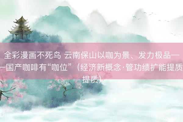 全彩漫画不死鸟 云南保山以咖为景、发力极品——国产咖啡有“咖位”（经济新概念·管功绩扩能提质）
