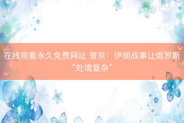 在线观看永久免费网址 普京：伊朗战事让俄罗斯“处境复杂”