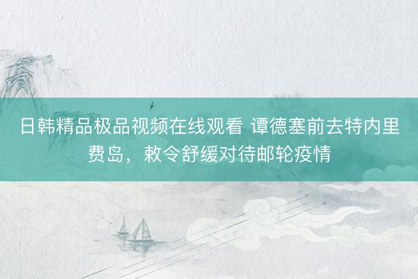 日韩精品极品视频在线观看 谭德塞前去特内里费岛，敕令舒缓对待邮轮疫情