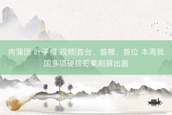 肉蒲团 叶子楣 视频|首台、首艘、首位 本周我国多项硬核恶果刷屏出圈