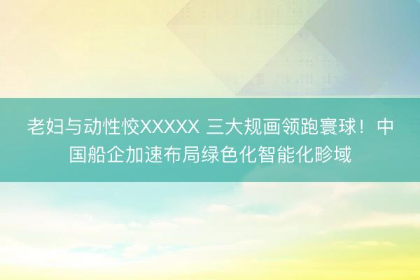 老妇与动性恔XXXXX 三大规画领跑寰球！中国船企加速布局绿色化智能化畛域