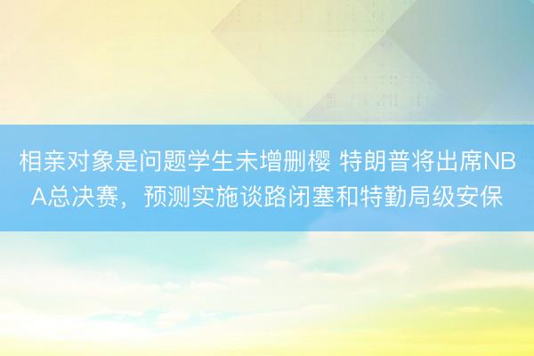 相亲对象是问题学生未增删樱 特朗普将出席NBA总决赛，预测实施谈路闭塞和特勤局级安保