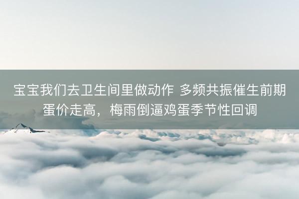 宝宝我们去卫生间里做动作 多频共振催生前期蛋价走高，梅雨倒逼鸡蛋季节性回调