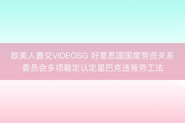 欧美人善交VIDEOSG 好意思国国度劳资关系委员会多项裁定认定星巴克违背劳工法