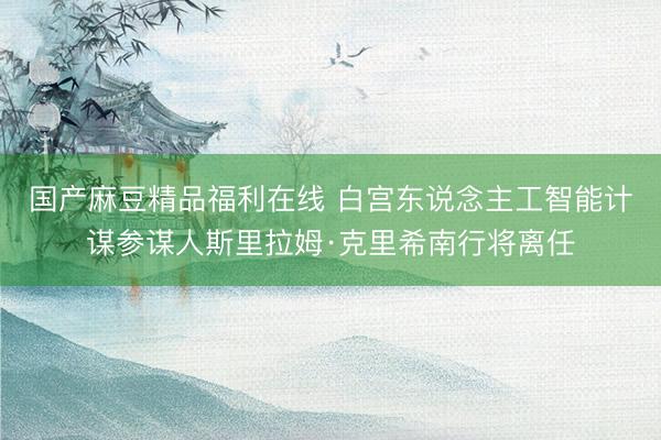 国产麻豆精品福利在线 白宫东说念主工智能计谋参谋人斯里拉姆·克里希南行将离任
