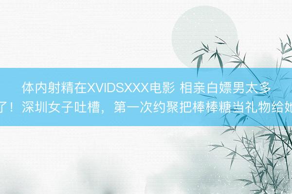 体内射精在XVIDSXXX电影 相亲白嫖男太多了!深圳女子吐槽,第一次约聚把棒棒糖当礼物给她