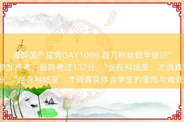 灌醉国产猛男GAY1069 百万粉丝数学结识“勇哥”上热搜！运动四年参加高考，最高考过137分，“坐在科场里，才调真实体会学生的垂危与难处”