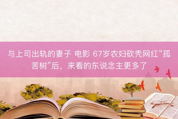 与上司出轨的妻子 电影 67岁农妇砍秃网红“孤苦树”后,来看的东说念主更多了