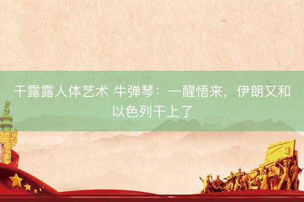 干露露人体艺术 牛弹琴：一醒悟来，伊朗又和以色列干上了