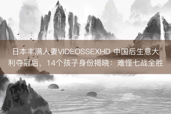 日本丰满人妻VIDEOSSEXHD 中国后生意大利夺冠后,14个孩子身份揭晓:难怪七战全胜