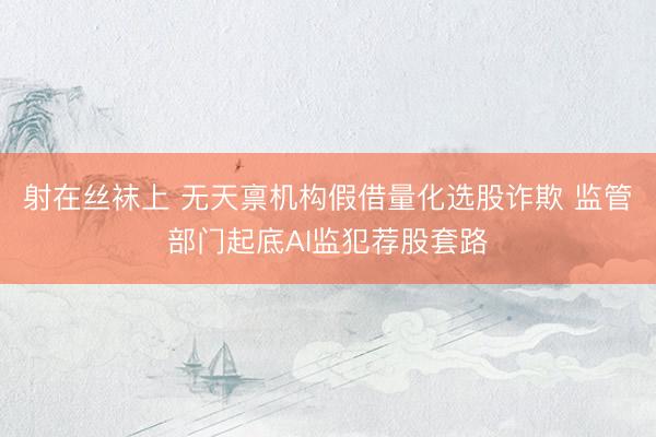 射在丝袜上 无天禀机构假借量化选股诈欺 监管部门起底AI监犯荐股套路