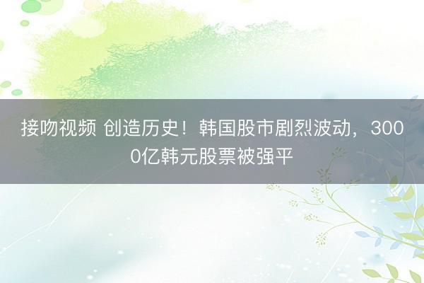 接吻视频 创造历史！韩国股市剧烈波动，3000亿韩元股票被强平