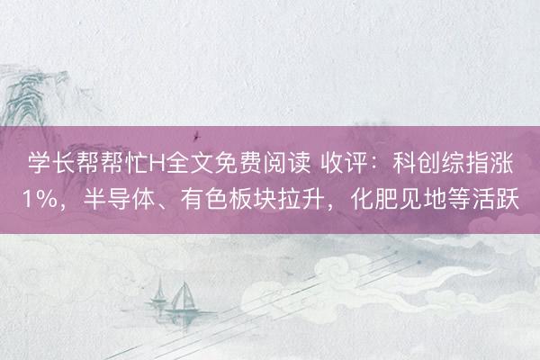 学长帮帮忙H全文免费阅读 收评：科创综指涨1%，半导体、有色板块拉升，化肥见地等活跃