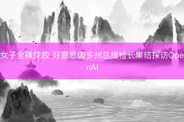 女子全裸摔跤 好意思国多州总搜检长集结探访OpenAI