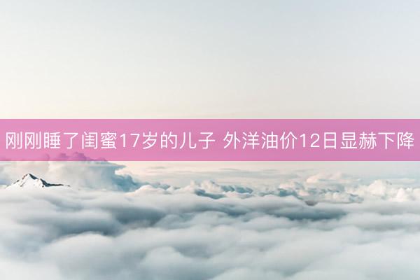 刚刚睡了闺蜜17岁的儿子 外洋油价12日显赫下降