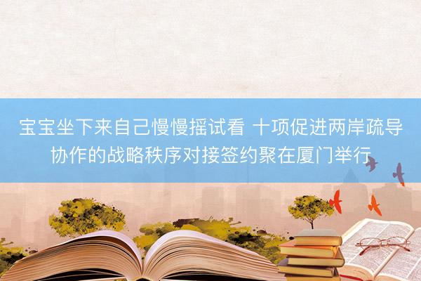 宝宝坐下来自己慢慢摇试看 十项促进两岸疏导协作的战略秩序对接签约聚在厦门举行