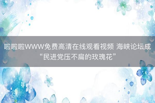 啦啦啦WWW免费高清在线观看视频 海峡论坛成“民进党压不扁的玫瑰花”